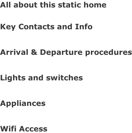 All about this static home  Key Contacts and Info  Arrival & Departure procedures  Lights and switches  Appliances  Wifi Access