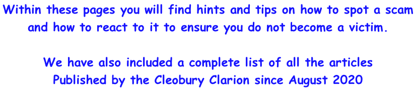 Within these pages you will find hints and tips on how to spot a scam  and how to react to it to ensure you do not become a victim.  We have also included a complete list of all the articles  Published by the Cleobury Clarion since August 2020