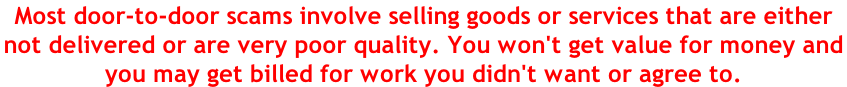 Most door-to-door scams involve selling goods or services that are either  not delivered or are very poor quality. You won't get value for money and  you may get billed for work you didn't want or agree to.