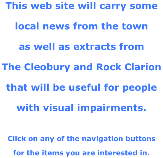 This web site will carry some  local news from the town  as well as extracts from  The Cleobury and Rock Clarion  that will be useful for people  with visual impairments.   Click on any of the navigation buttons  for the items you are interested in.
